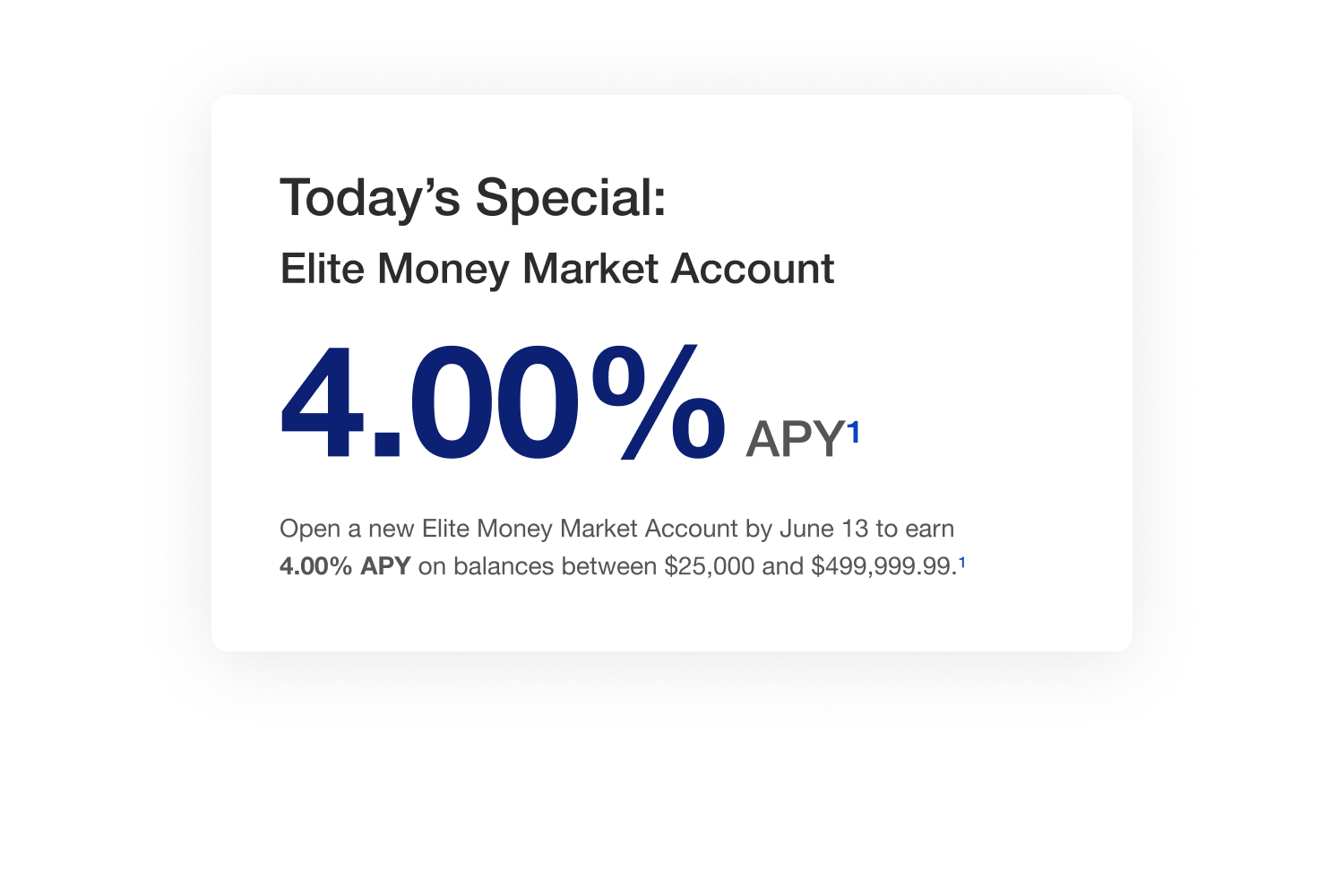 Today’s special: Elite Money Market Account. Open a new Elite Money Market Account by June 13 to earn 4.00% APY on balances between $25,000 and $499,999.99. 